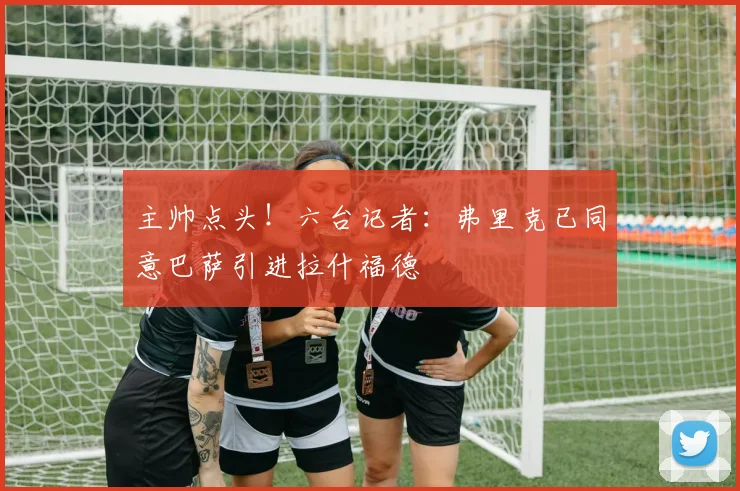 主帅点头！六台记者：弗里克已同意巴萨引进拉什福德