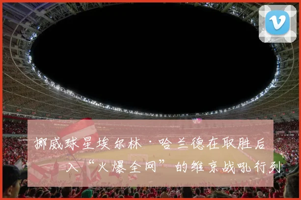 挪威球星埃尔林·哈兰德在取胜后加入“火爆全网”的维京战吼行列